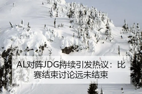 AL对阵JDG持续引发热议：比赛结束讨论远未结束